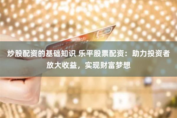 炒股配资的基础知识 乐平股票配资：助力投资者放大收益，实现财富梦想
