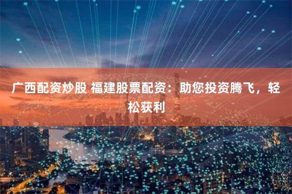 广西配资炒股 福建股票配资：助您投资腾飞，轻松获利