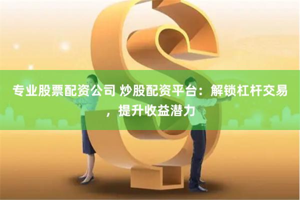 专业股票配资公司 炒股配资平台：解锁杠杆交易，提升收益潜力