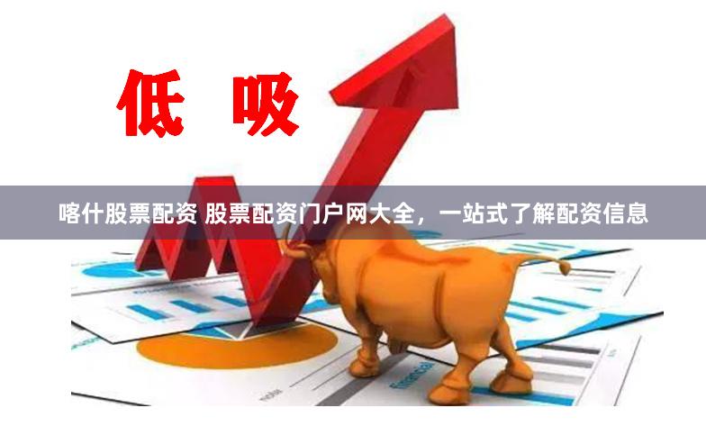 喀什股票配资 股票配资门户网大全，一站式了解配资信息