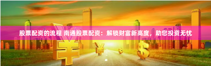 股票配资的流程 南通股票配资：解锁财富新高度，助您投资无忧
