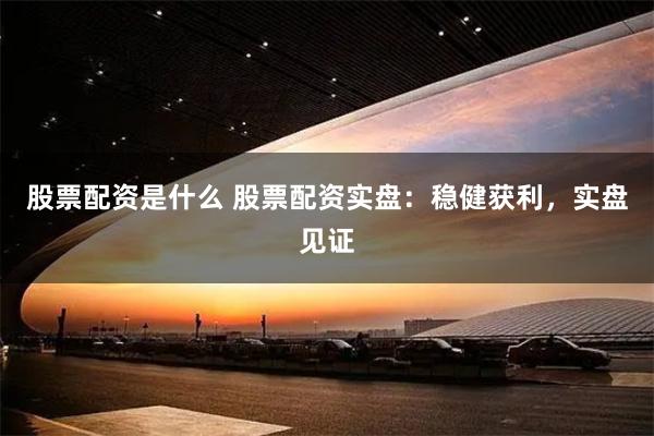股票配资是什么 股票配资实盘：稳健获利，实盘见证