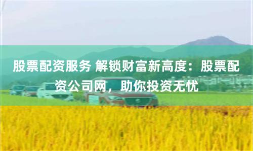 股票配资服务 解锁财富新高度：股票配资公司网，助你投资无忧