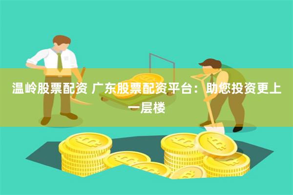 温岭股票配资 广东股票配资平台：助您投资更上一层楼