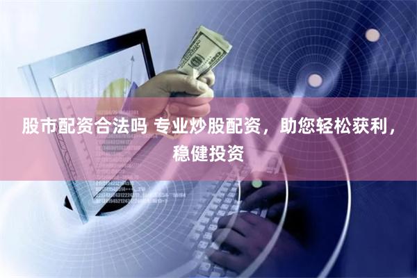 股市配资合法吗 专业炒股配资，助您轻松获利，稳健投资