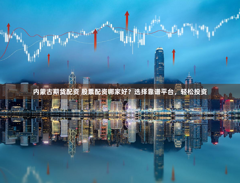 内蒙古期货配资 股票配资哪家好？选择靠谱平台，轻松投资