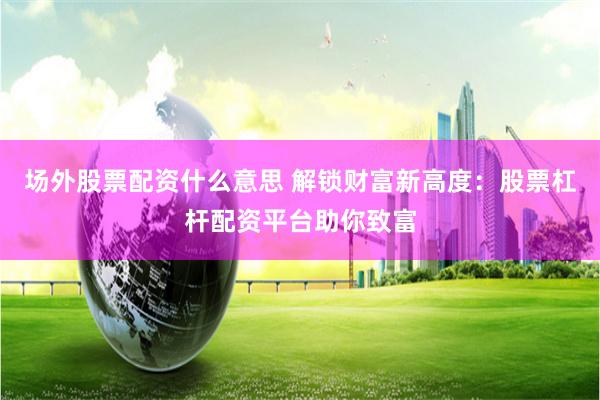场外股票配资什么意思 解锁财富新高度：股票杠杆配资平台助你致富